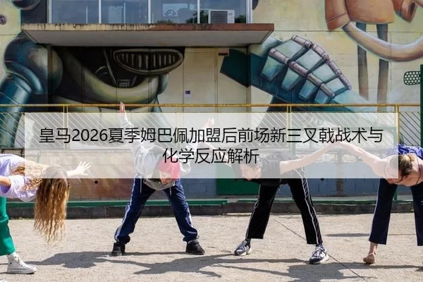 皇马2026夏季姆巴佩加盟后前场新三叉戟战术与化学反应解析