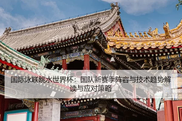国际泳联跳水世界杯：国队新赛季阵容与技术趋势解读与应对策略