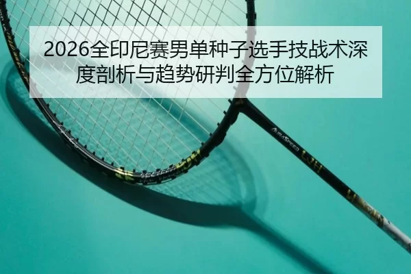2026全印尼赛男单种子选手技战术深度剖析与趋势研判全方位解析