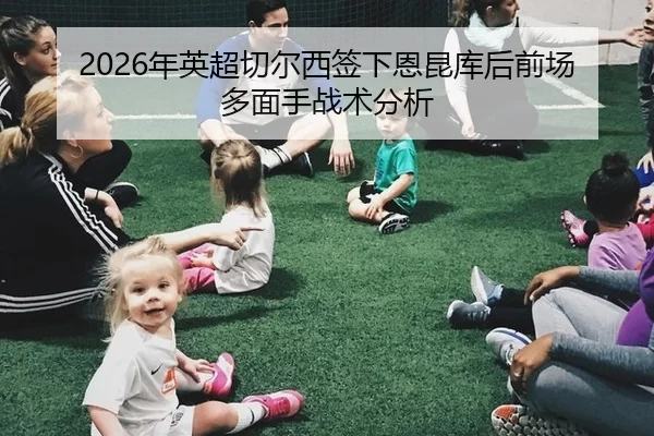 2026年英超切尔西签下恩昆库后前场多面手战术分析